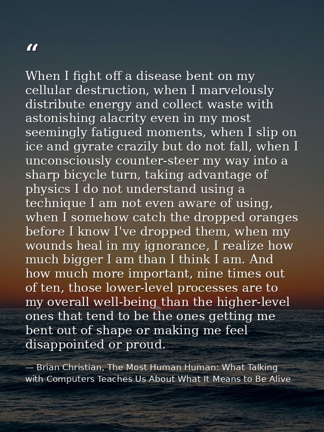 When I fight off a disease bent on my cellular destruction, when I marvelously distribute energy and collect waste with  — Brian Christian, The Most Human Human: What Talking with Computers Teaches Us About What It Means to Be Alive