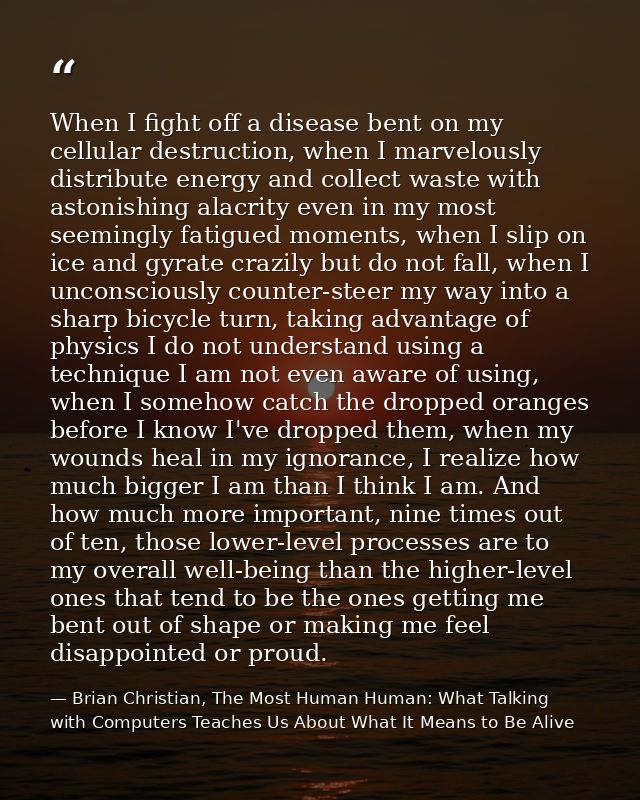 When I fight off a disease bent on my cellular destruction, when I marvelously distribute energy and collect waste with  — Brian Christian, The Most Human Human: What Talking with Computers Teaches Us About What It Means to Be Alive