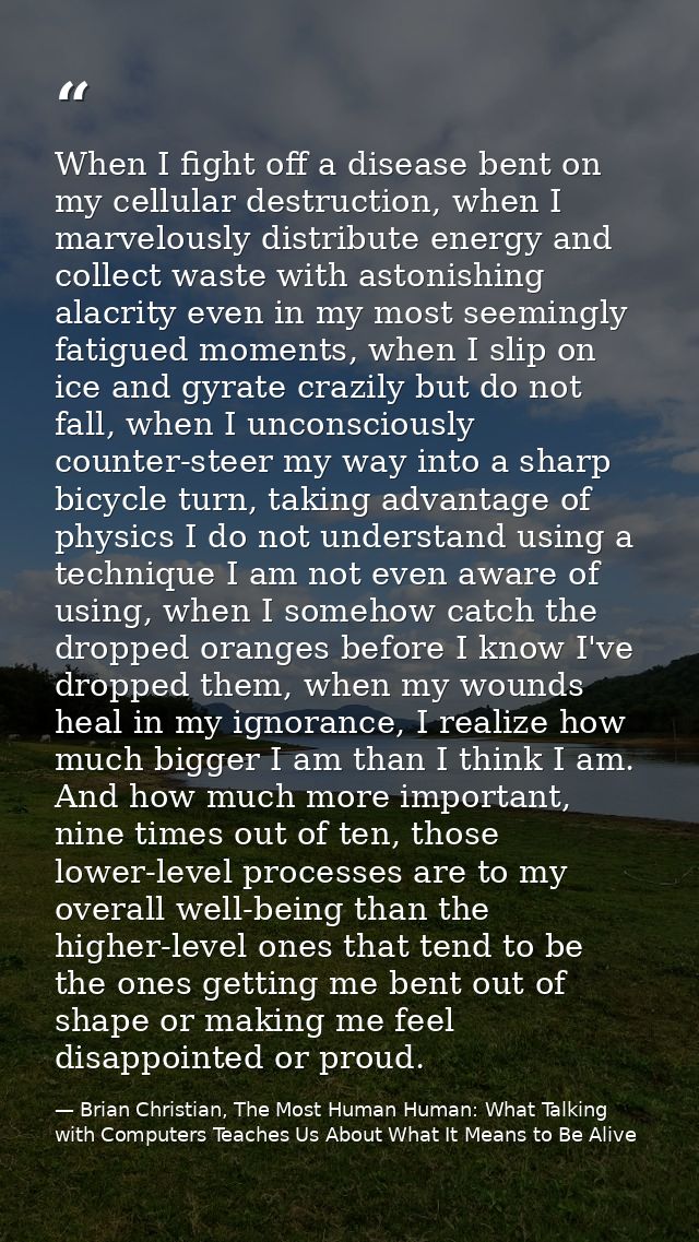 When I fight off a disease bent on my cellular destruction, when I marvelously distribute energy and collect waste with  — Brian Christian, The Most Human Human: What Talking with Computers Teaches Us About What It Means to Be Alive