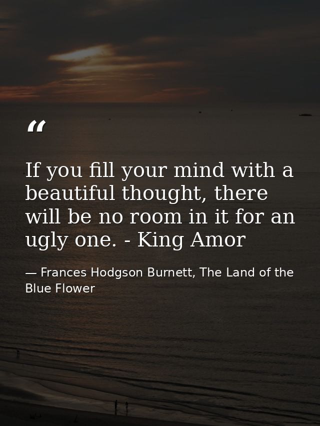 If you fill your mind with a beautiful thought, there will be no room in it for an ugly one. - King Amor — Frances Hodgson Burnett, The Land of the Blue Flower