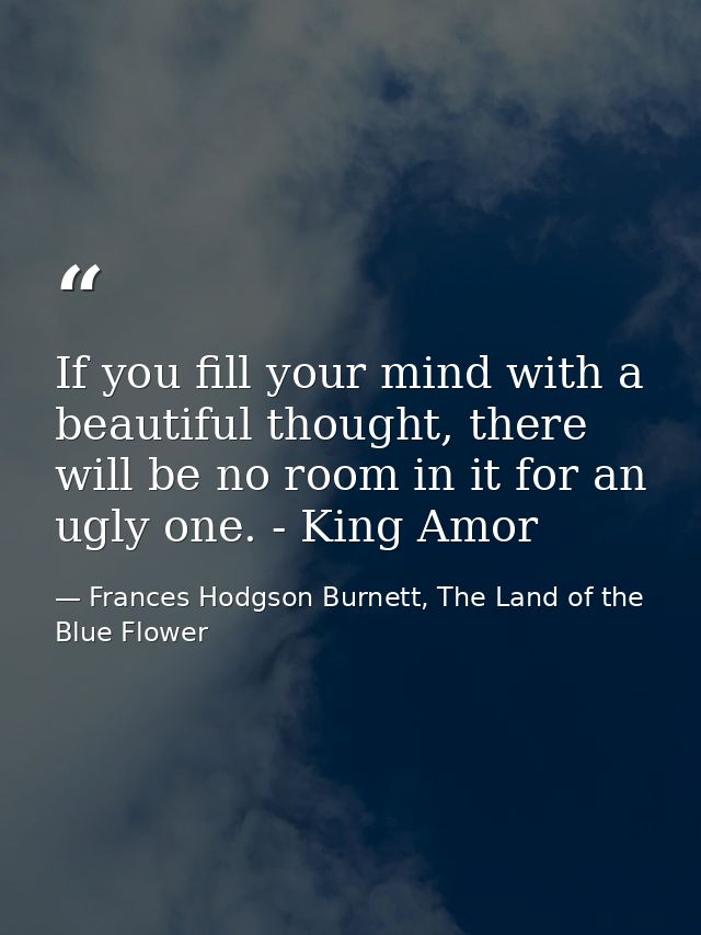 If you fill your mind with a beautiful thought, there will be no room in it for an ugly one. - King Amor — Frances Hodgson Burnett, The Land of the Blue Flower