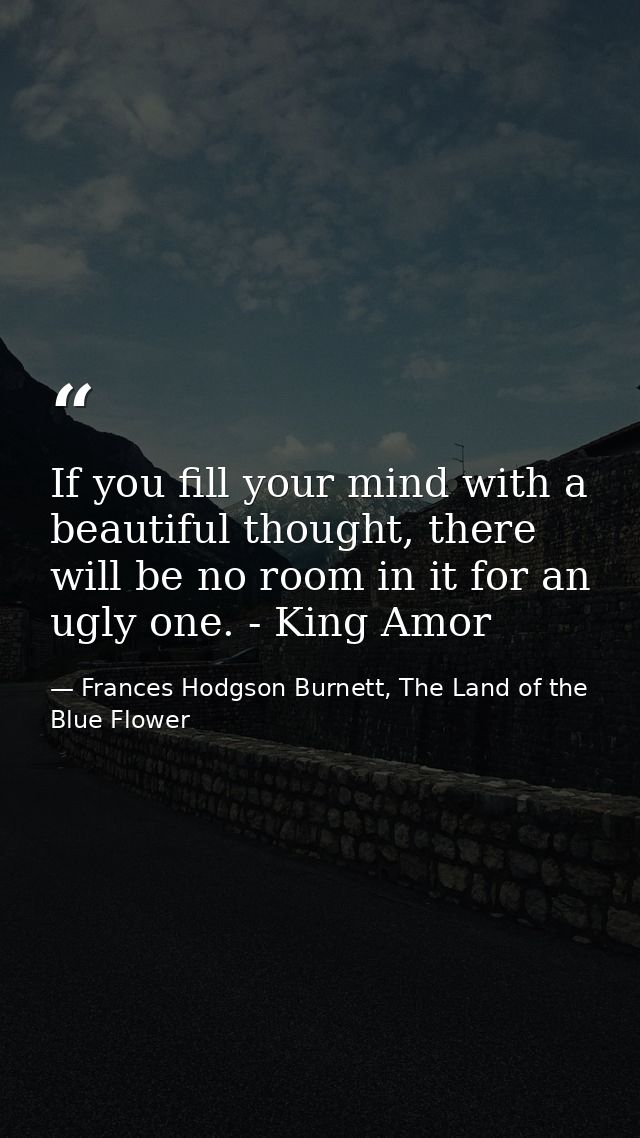 If you fill your mind with a beautiful thought, there will be no room in it for an ugly one. - King Amor — Frances Hodgson Burnett, The Land of the Blue Flower