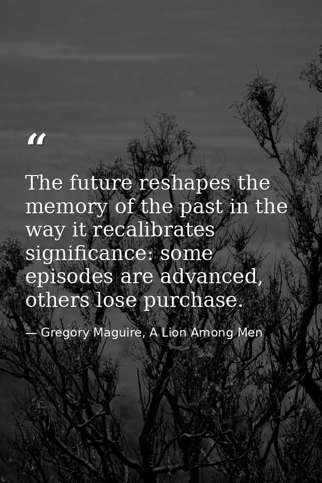 The future reshapes the memory of the past in the way it recalibrates significance: some episodes are advanced, others l — Gregory Maguire, A Lion Among Men