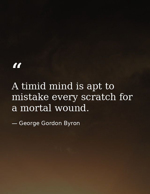 A timid mind is apt to mistake every scratch for a mortal wound. — George Gordon Byron