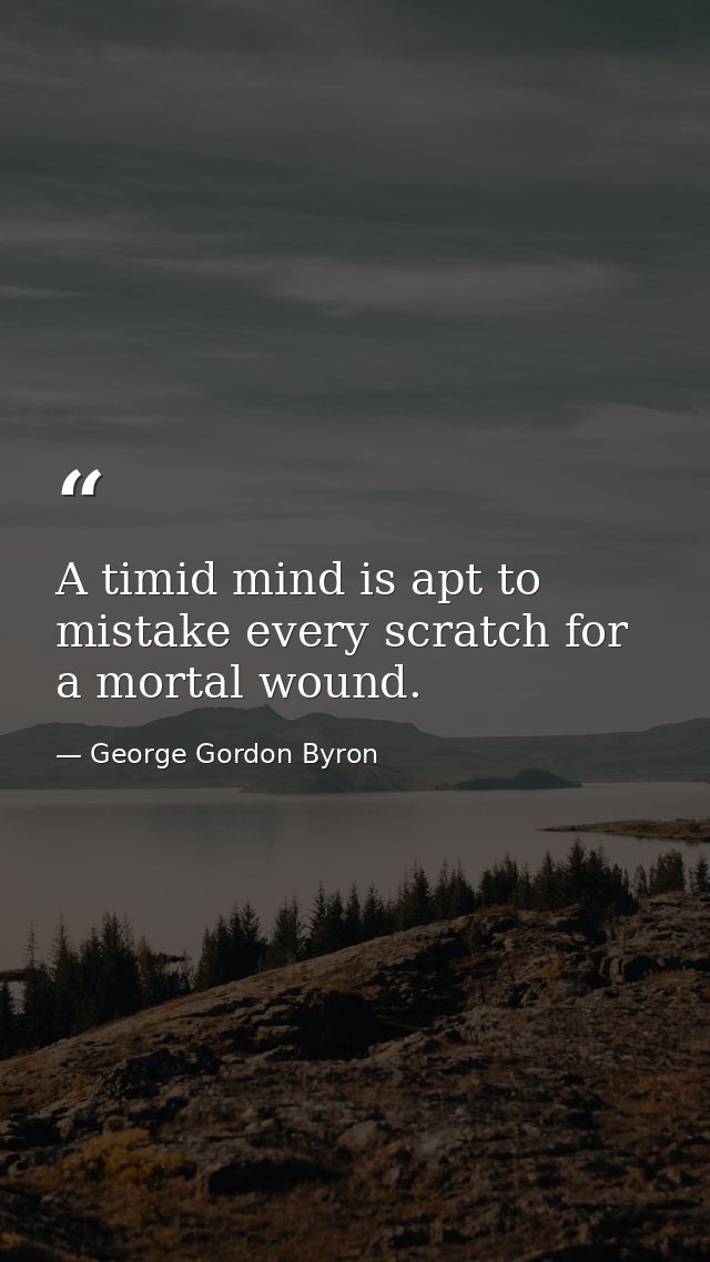 A timid mind is apt to mistake every scratch for a mortal wound. — George Gordon Byron