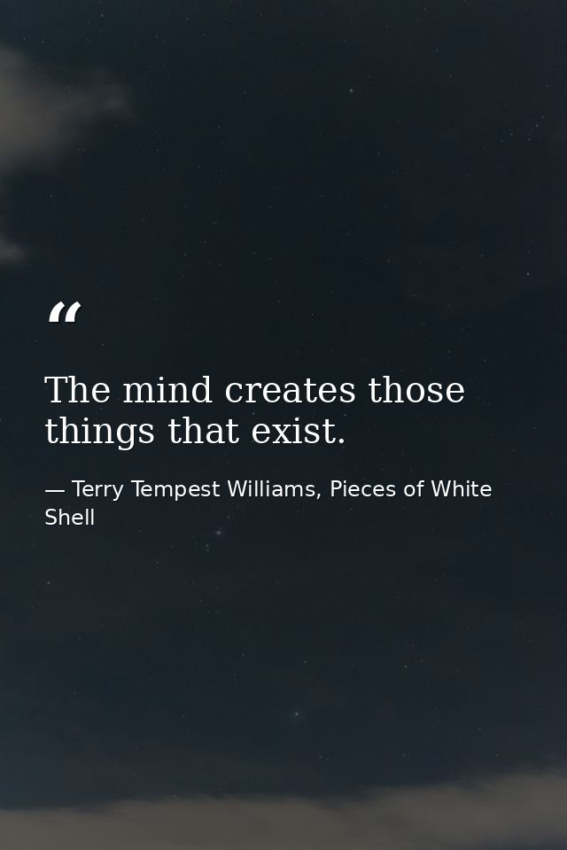 The mind creates those things that exist. — Terry Tempest Williams, Pieces of White Shell