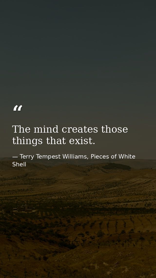 The mind creates those things that exist. — Terry Tempest Williams, Pieces of White Shell
