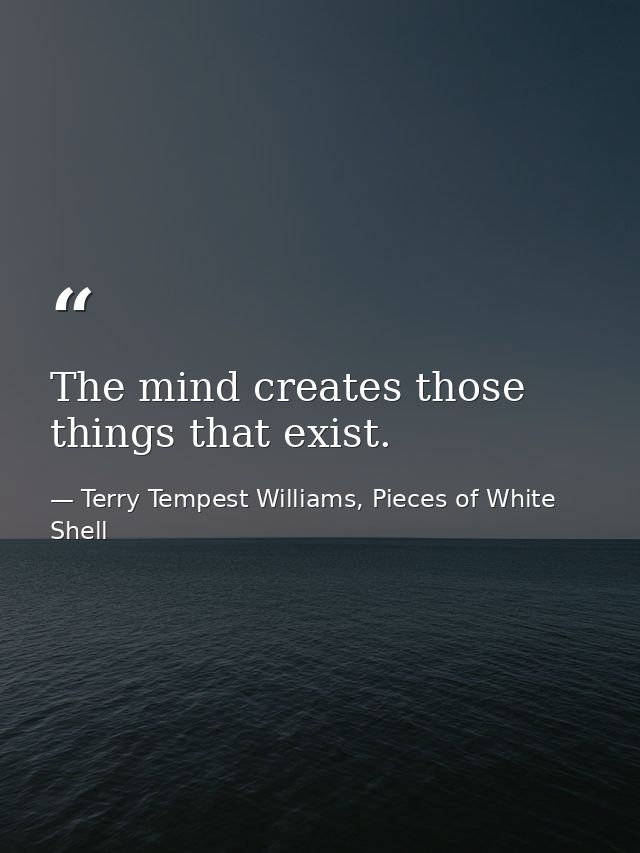 The mind creates those things that exist. — Terry Tempest Williams, Pieces of White Shell