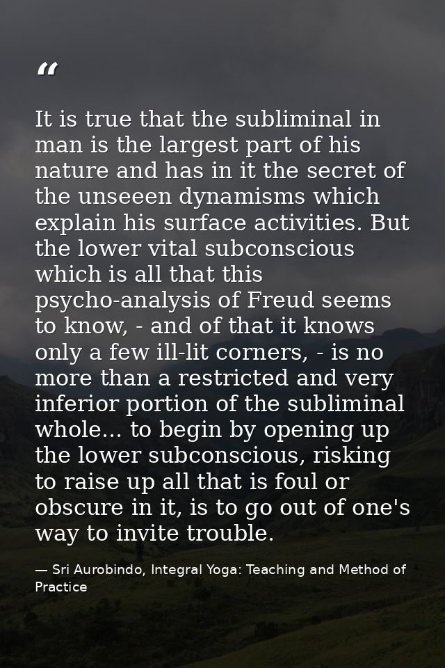It is true that the subliminal in man is the largest part of his nature and has in it the secret of the unseeen dynamism — Sri Aurobindo, Integral Yoga: Teaching and Method of Practice