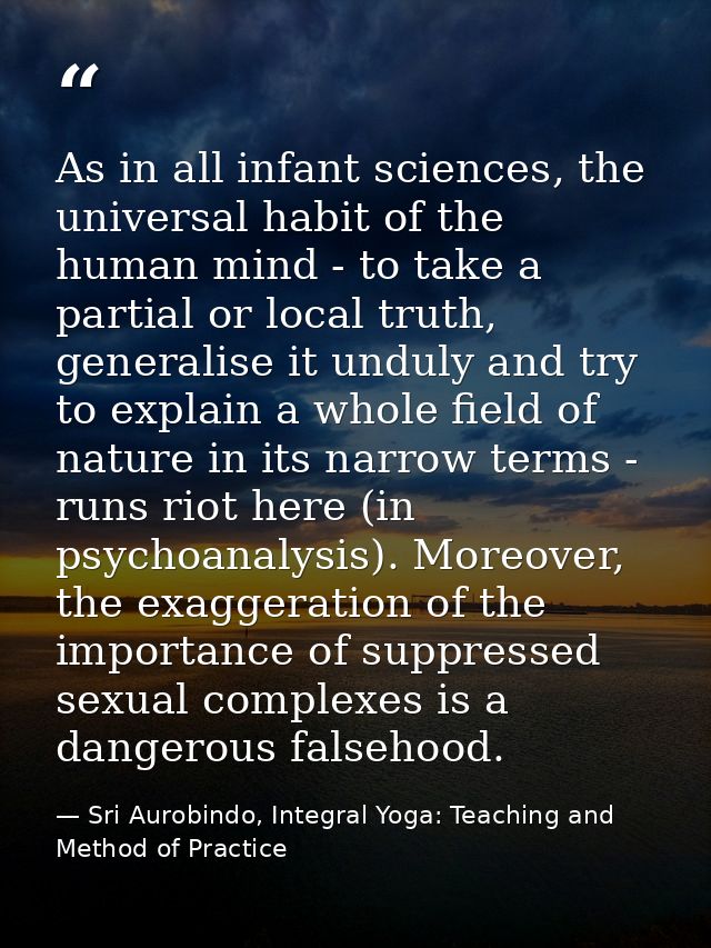 As in all infant sciences, the universal habit of the human mind - to take a partial or local truth, generalise it undul — Sri Aurobindo, Integral Yoga: Teaching and Method of Practice