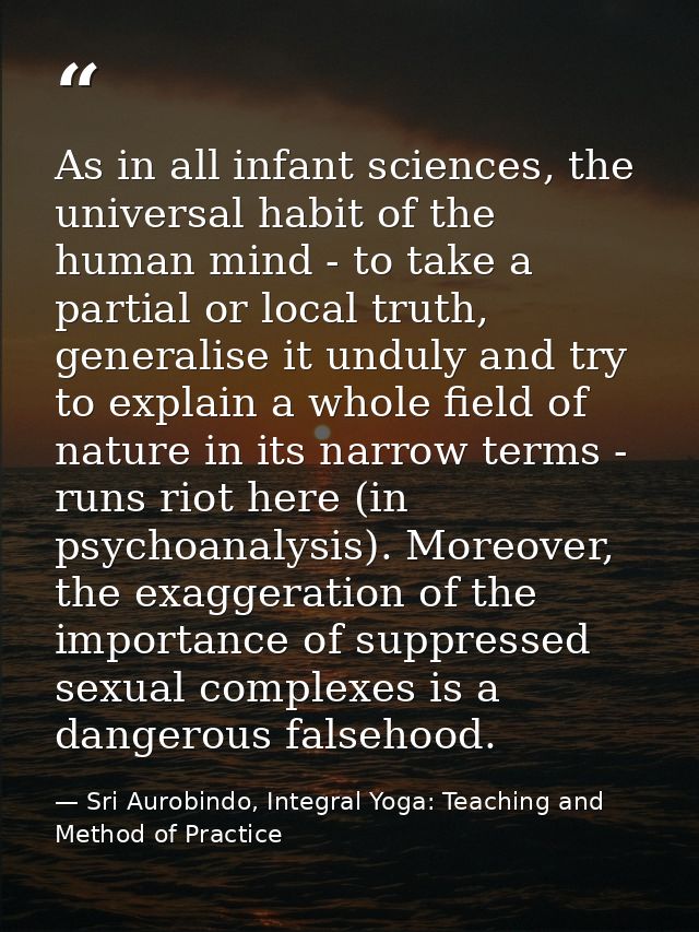 As in all infant sciences, the universal habit of the human mind - to take a partial or local truth, generalise it undul — Sri Aurobindo, Integral Yoga: Teaching and Method of Practice