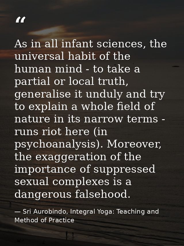 As in all infant sciences, the universal habit of the human mind - to take a partial or local truth, generalise it undul — Sri Aurobindo, Integral Yoga: Teaching and Method of Practice