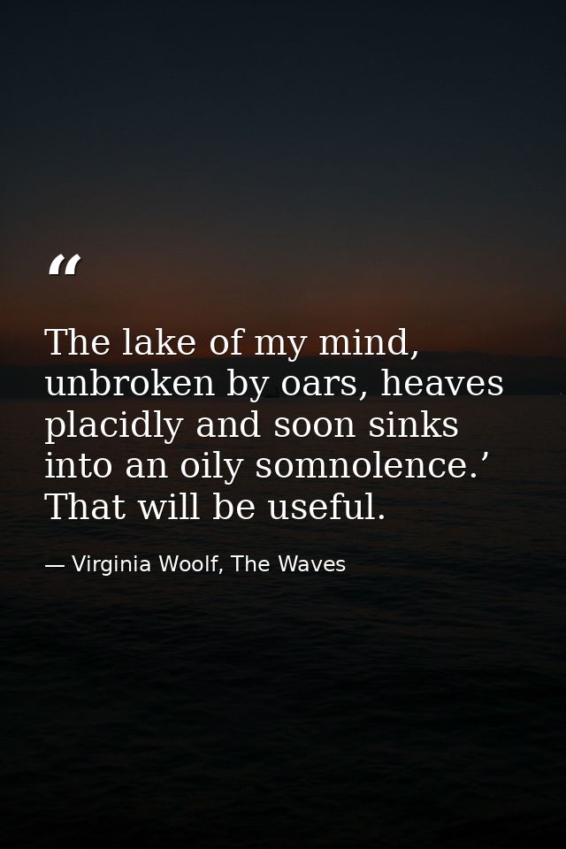 The lake of my mind, unbroken by oars, heaves placidly and soon sinks into an oily somnolence.’ That will be useful. — Virginia Woolf, The Waves