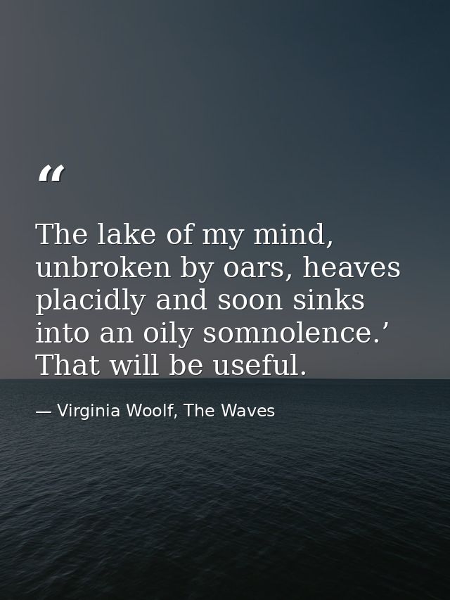 The lake of my mind, unbroken by oars, heaves placidly and soon sinks into an oily somnolence.’ That will be useful. — Virginia Woolf, The Waves