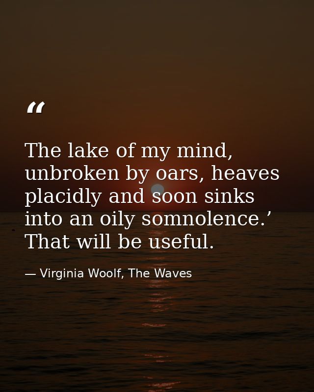The lake of my mind, unbroken by oars, heaves placidly and soon sinks into an oily somnolence.’ That will be useful. — Virginia Woolf, The Waves