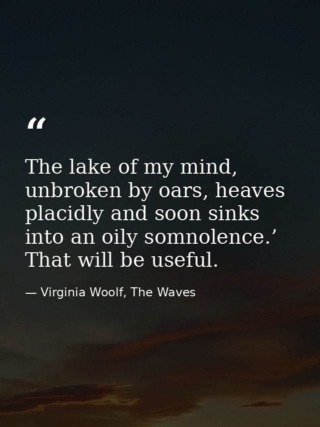 The lake of my mind, unbroken by oars, heaves placidly and soon sinks into an oily somnolence.’ That will be useful. — Virginia Woolf, The Waves