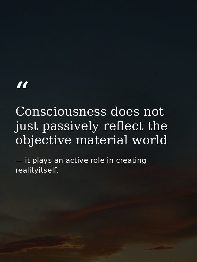 Consciousness does not just passively reflect the objective material world — it plays an active role in creating realityitself.