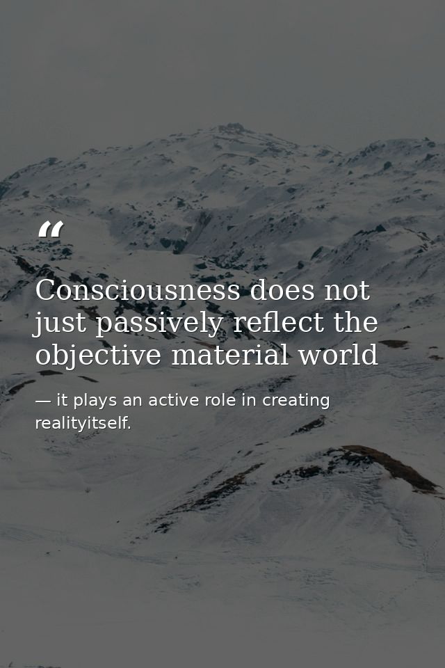 Consciousness does not just passively reflect the objective material world — it plays an active role in creating realityitself.