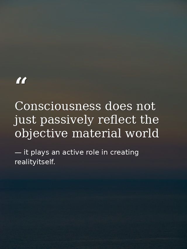 Consciousness does not just passively reflect the objective material world — it plays an active role in creating realityitself.