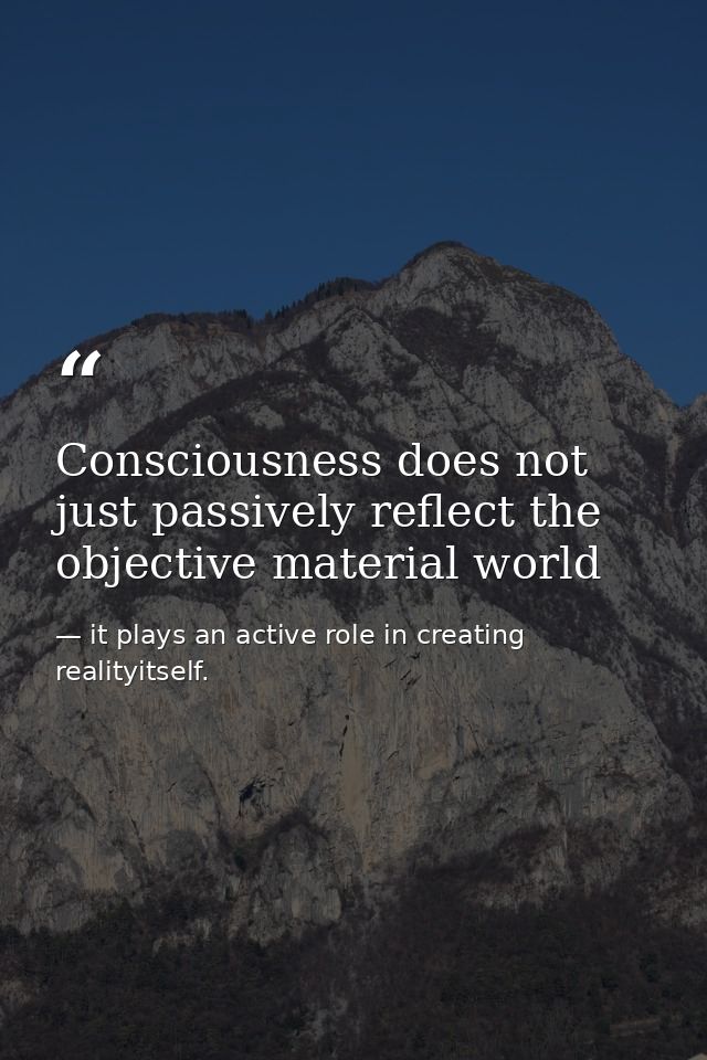 Consciousness does not just passively reflect the objective material world — it plays an active role in creating realityitself.