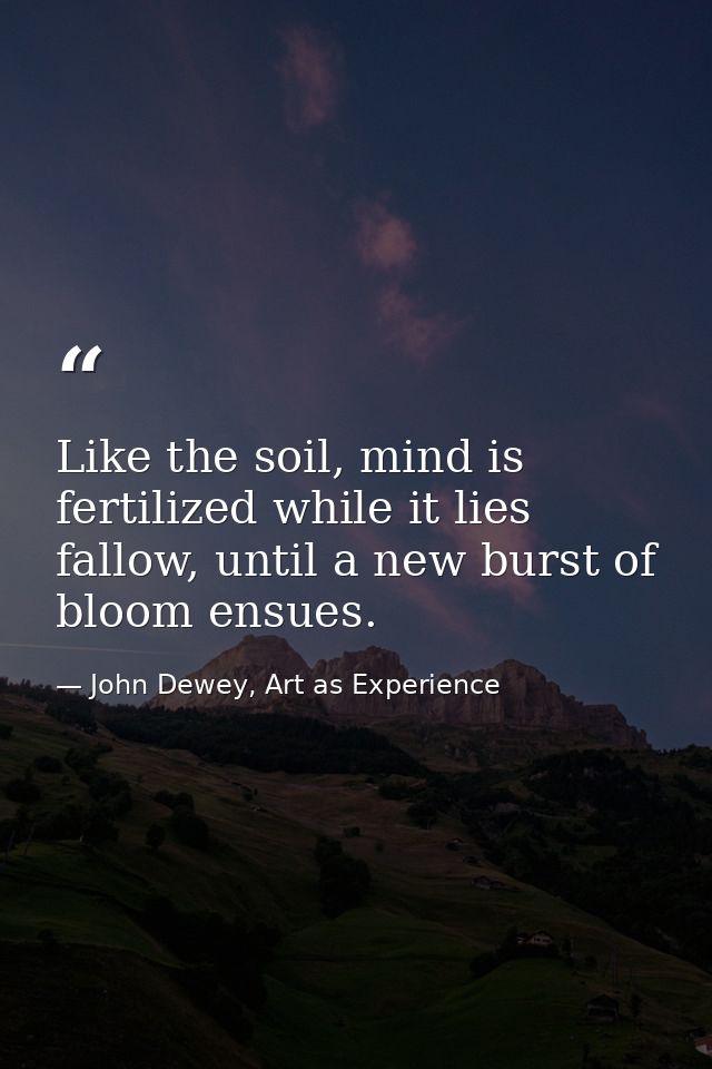 Like the soil, mind is fertilized while it lies fallow, until a new burst of bloom ensues. — John Dewey, Art as Experience