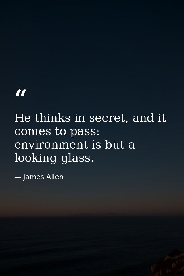 He thinks in secret, and it comes to pass: environment is but a looking glass. — James Allen