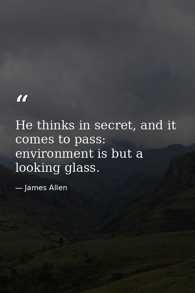 He thinks in secret, and it comes to pass: environment is but a looking glass. — James Allen