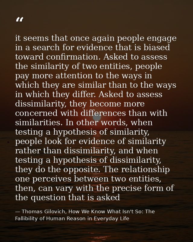 it seems that once again people engage in a search for evidence that is biased toward confirmation. Asked to assess the  — Thomas Gilovich, How We Know What Isn't So: The Fallibility of Human Reason in Everyday Life