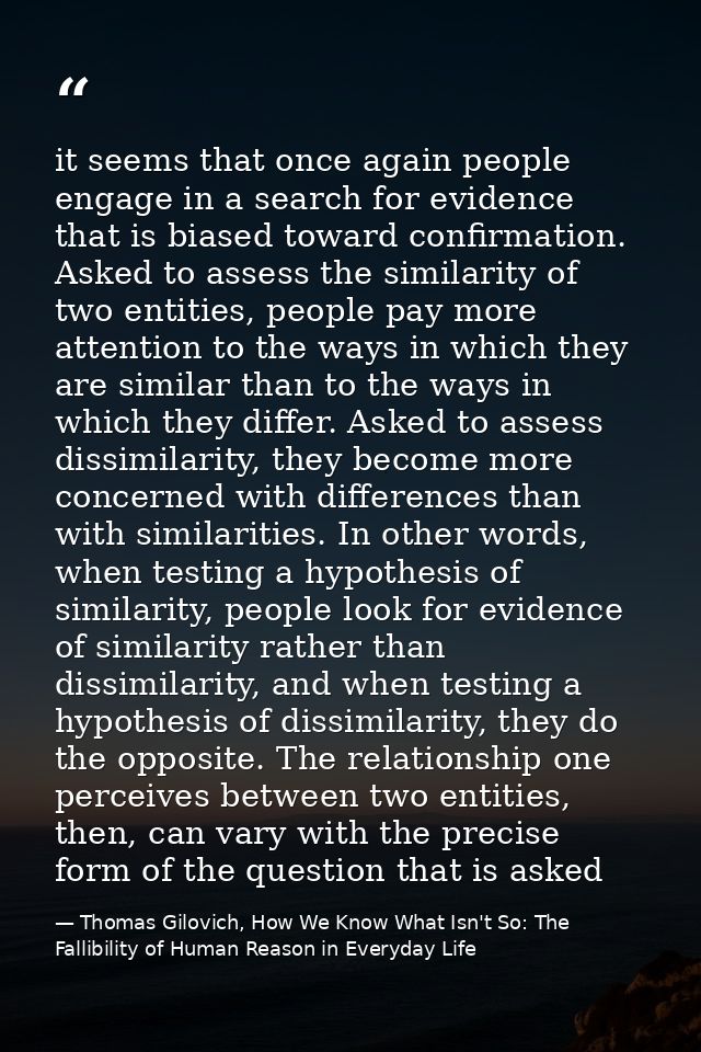 it seems that once again people engage in a search for evidence that is biased toward confirmation. Asked to assess the  — Thomas Gilovich, How We Know What Isn't So: The Fallibility of Human Reason in Everyday Life
