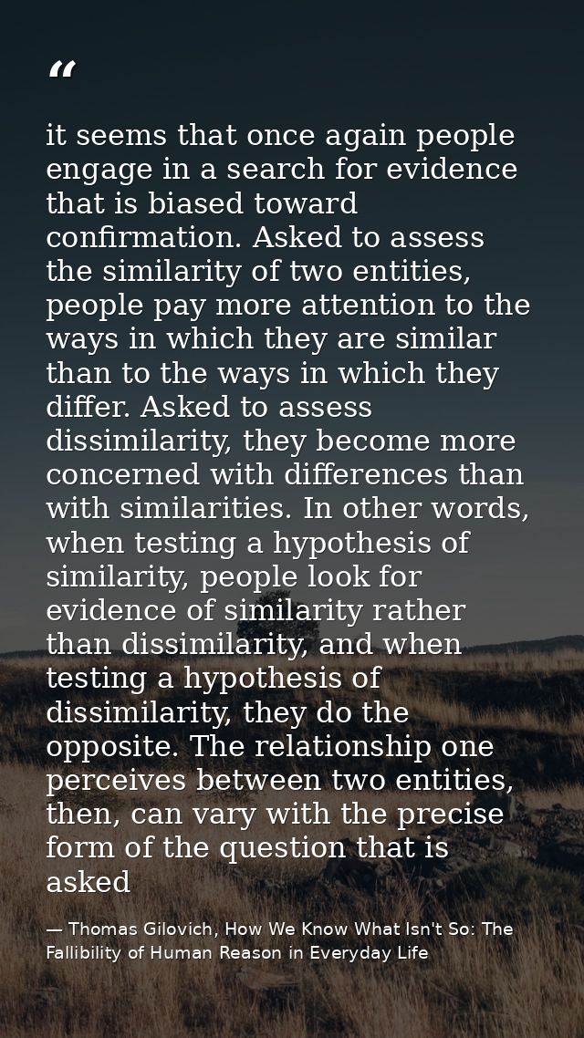 it seems that once again people engage in a search for evidence that is biased toward confirmation. Asked to assess the  — Thomas Gilovich, How We Know What Isn't So: The Fallibility of Human Reason in Everyday Life