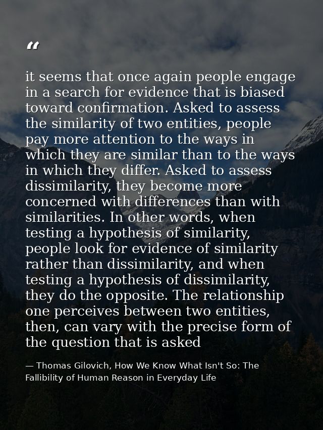 it seems that once again people engage in a search for evidence that is biased toward confirmation. Asked to assess the  — Thomas Gilovich, How We Know What Isn't So: The Fallibility of Human Reason in Everyday Life