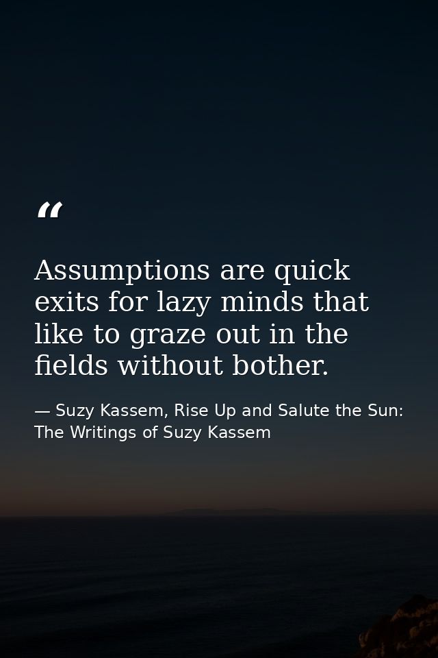 Assumptions are quick exits for lazy minds that like to graze out in the fields without bother. — Suzy Kassem, Rise Up and Salute the Sun: The Writings of Suzy Kassem
