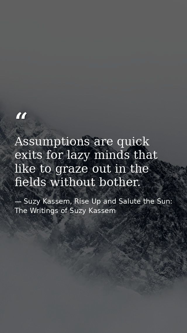 Assumptions are quick exits for lazy minds that like to graze out in the fields without bother. — Suzy Kassem, Rise Up and Salute the Sun: The Writings of Suzy Kassem