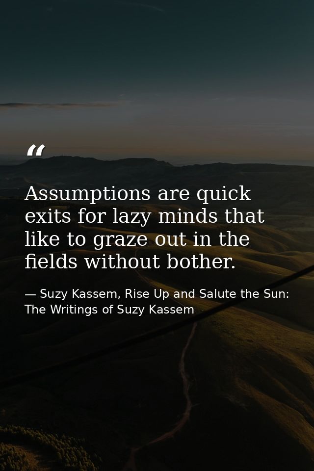 Assumptions are quick exits for lazy minds that like to graze out in the fields without bother. — Suzy Kassem, Rise Up and Salute the Sun: The Writings of Suzy Kassem