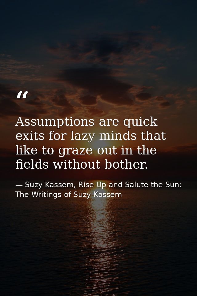 Assumptions are quick exits for lazy minds that like to graze out in the fields without bother. — Suzy Kassem, Rise Up and Salute the Sun: The Writings of Suzy Kassem