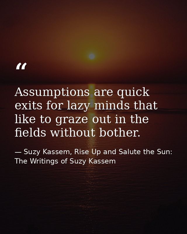Assumptions are quick exits for lazy minds that like to graze out in the fields without bother. — Suzy Kassem, Rise Up and Salute the Sun: The Writings of Suzy Kassem