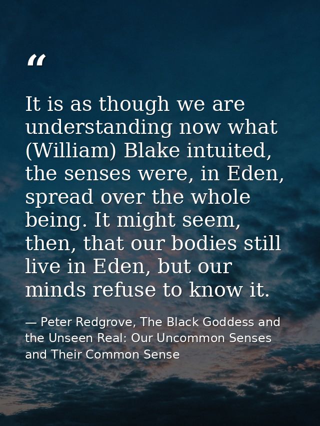 It is as though we are understanding now what (William) Blake intuited, the senses were, in Eden, spread over the whole  — Peter Redgrove, The Black Goddess and the Unseen Real: Our Uncommon Senses and Their Common Sense