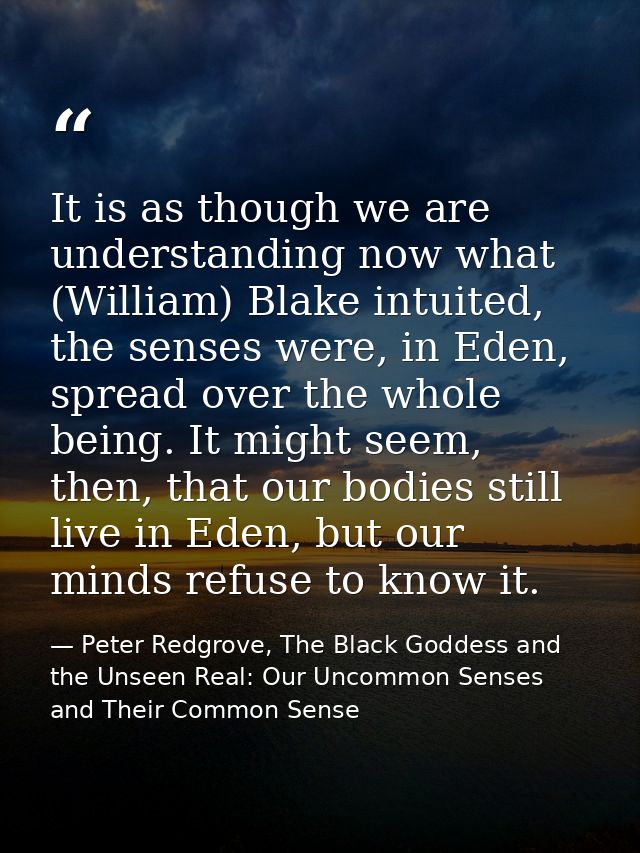 It is as though we are understanding now what (William) Blake intuited, the senses were, in Eden, spread over the whole  — Peter Redgrove, The Black Goddess and the Unseen Real: Our Uncommon Senses and Their Common Sense