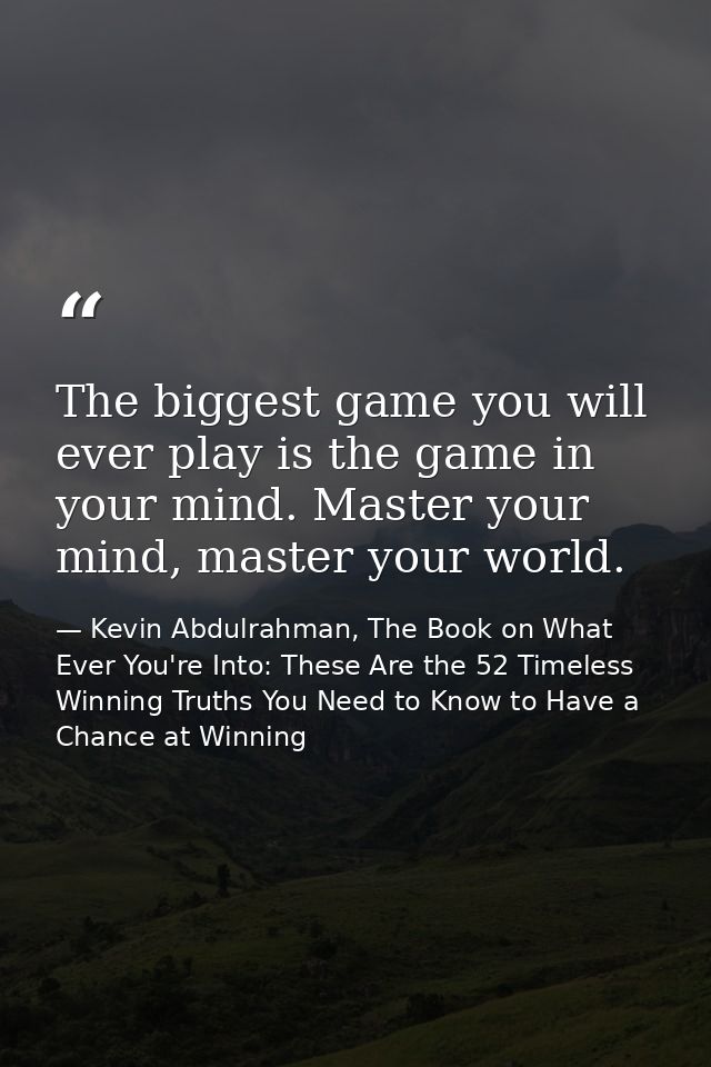 The biggest game you will ever play is the game in your mind. Master your mind, master your world. — Kevin Abdulrahman, The Book on What Ever You're Into: These Are the 52 Timeless Winning Truths You Need to Know to Have a Chance at Winning