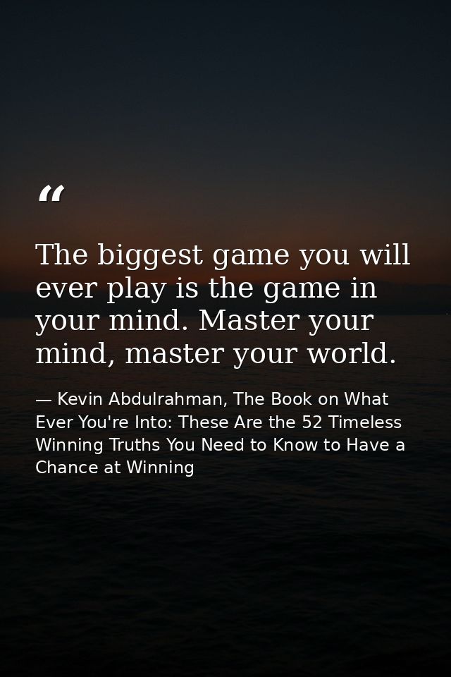 The biggest game you will ever play is the game in your mind. Master your mind, master your world. — Kevin Abdulrahman, The Book on What Ever You're Into: These Are the 52 Timeless Winning Truths You Need to Know to Have a Chance at Winning