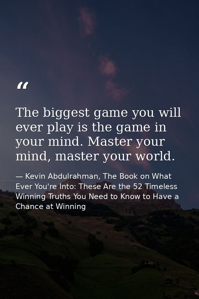 The biggest game you will ever play is the game in your mind. Master your mind, master your world. — Kevin Abdulrahman, The Book on What Ever You're Into: These Are the 52 Timeless Winning Truths You Need to Know to Have a Chance at Winning
