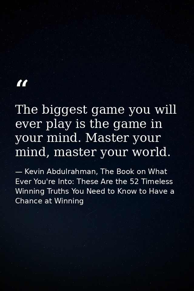 The biggest game you will ever play is the game in your mind. Master your mind, master your world. — Kevin Abdulrahman, The Book on What Ever You're Into: These Are the 52 Timeless Winning Truths You Need to Know to Have a Chance at Winning
