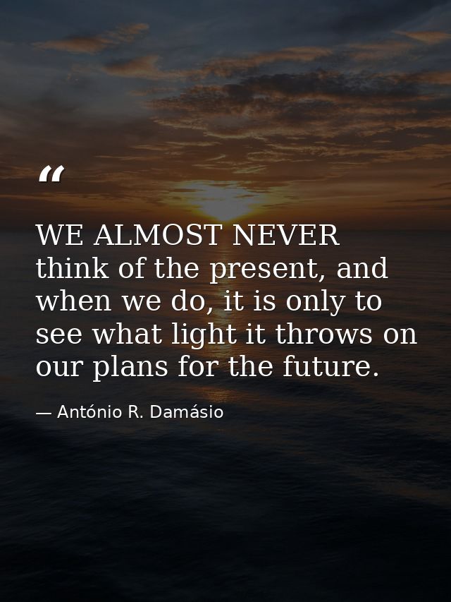 WE ALMOST NEVER think of the present, and when we do, it is only to see what light it throws on our plans for the future — António R. Damásio