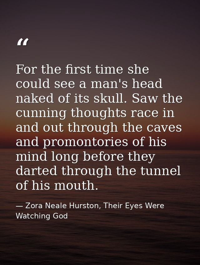 For the first time she could see a man's head naked of its skull. Saw the cunning thoughts race in and out through the c — Zora Neale Hurston, Their Eyes Were Watching God