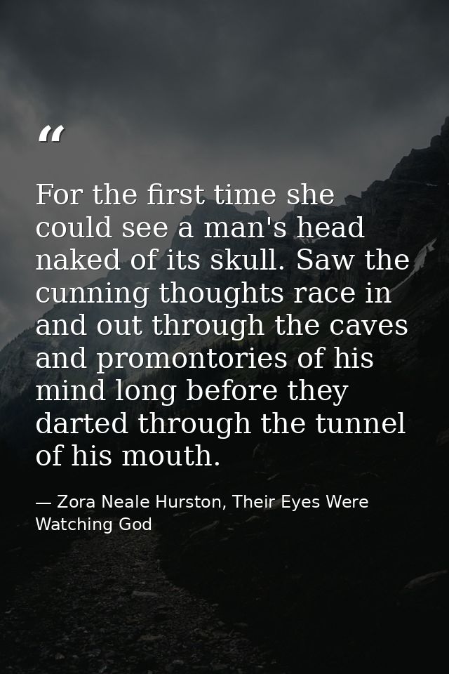 For the first time she could see a man's head naked of its skull. Saw the cunning thoughts race in and out through the c — Zora Neale Hurston, Their Eyes Were Watching God