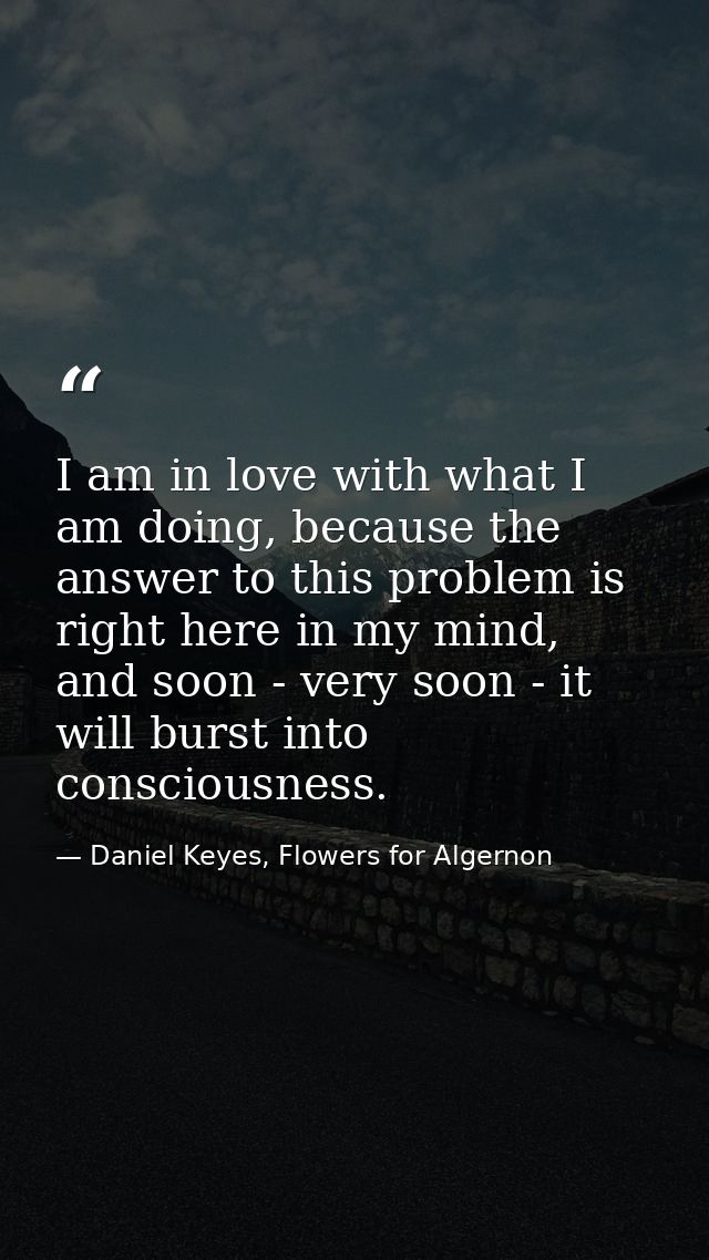 I am in love with what I am doing, because the answer to this problem is right here in my mind, and soon - very soon - i — Daniel Keyes, Flowers for Algernon