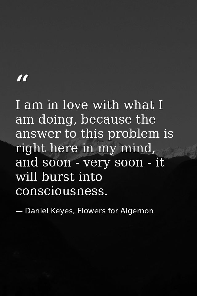 I am in love with what I am doing, because the answer to this problem is right here in my mind, and soon - very soon - i — Daniel Keyes, Flowers for Algernon
