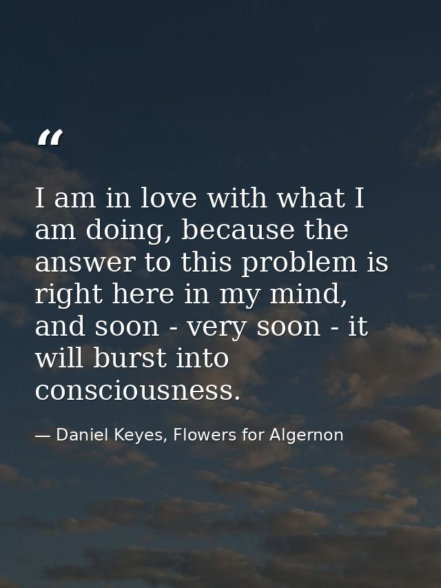 I am in love with what I am doing, because the answer to this problem is right here in my mind, and soon - very soon - i — Daniel Keyes, Flowers for Algernon
