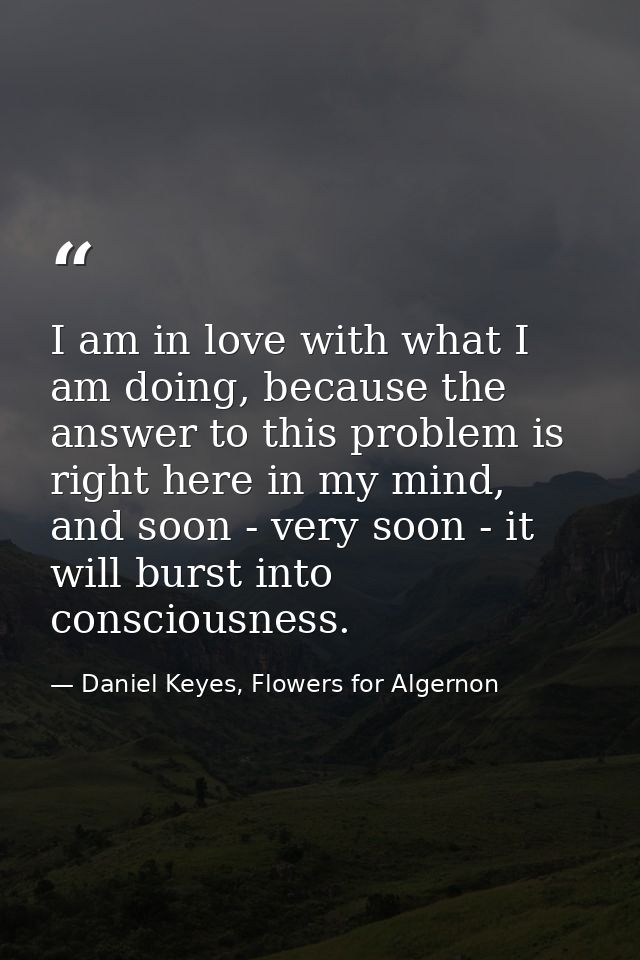 I am in love with what I am doing, because the answer to this problem is right here in my mind, and soon - very soon - i — Daniel Keyes, Flowers for Algernon