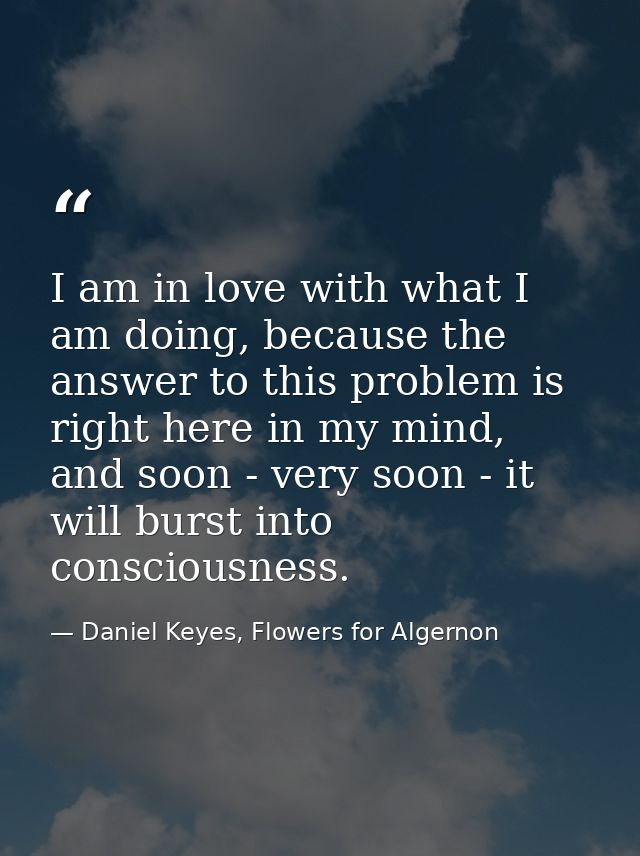 I am in love with what I am doing, because the answer to this problem is right here in my mind, and soon - very soon - i — Daniel Keyes, Flowers for Algernon